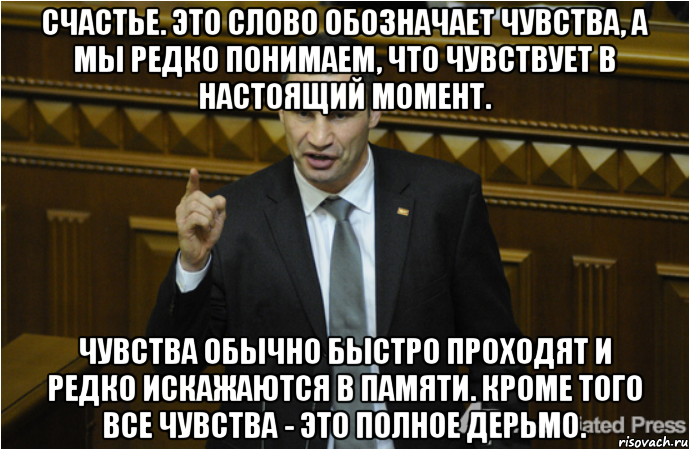 Счастье. Это слово обозначает чувства, а мы редко понимаем, что чувствует в настоящий момент. Чувства обычно быстро проходят и редко искажаются в памяти. Кроме того все чувства - это полное дерьмо., Мем кличко философ