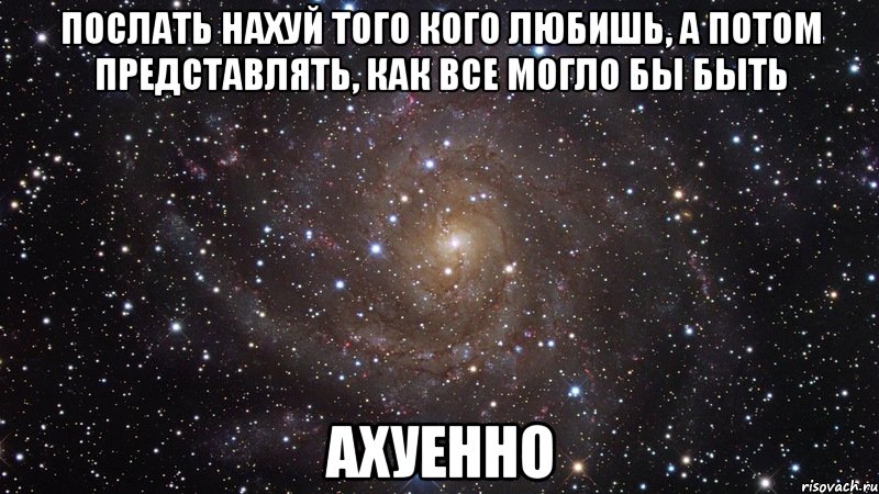 ПОСЛАТЬ НАХУЙ ТОГО КОГО ЛЮБИШЬ, А ПОТОМ ПРЕДСТАВЛЯТЬ, КАК ВСЕ МОГЛО БЫ БЫТЬ АХУЕННО, Мем  Космос (офигенно)