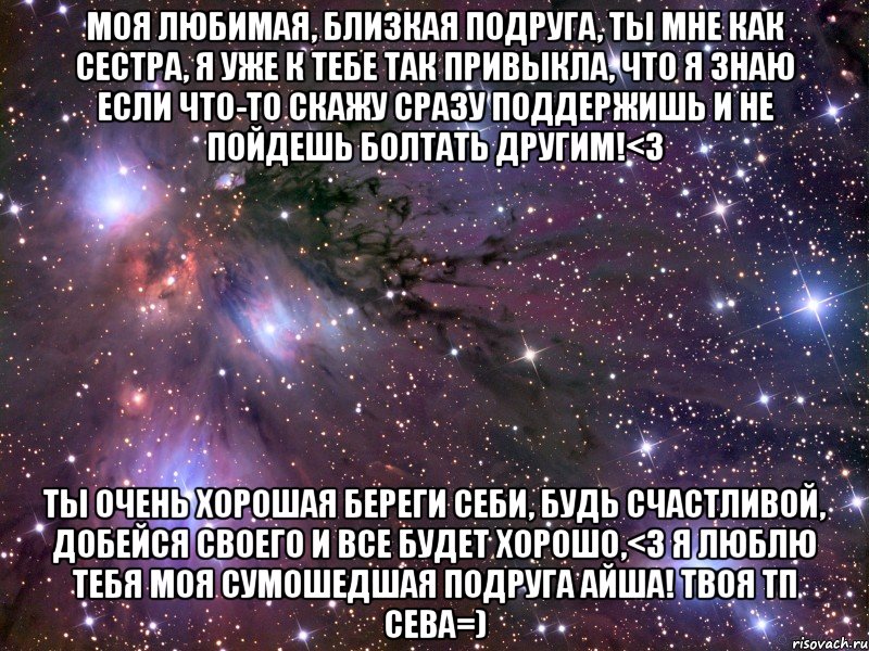 Моя любимая, близкая подруга, ты мне как сестра, я уже к тебе так привыкла, что я знаю если что-то скажу сразу поддержишь и не пойдешь болтать другим!<3 Ты очень хорошая береги себи, будь счастливой, добейся своего и все будет хорошо,<3 я люблю тебя моя сумошедшая подруга Айша! Твоя тп Сева=), Мем Космос