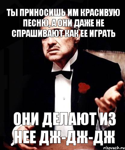 Ты приносишь им красивую песню, а они даже не спрашивают как ее играть они делают из нее дж-дж-дж, Мем ты делаешь это без уважения