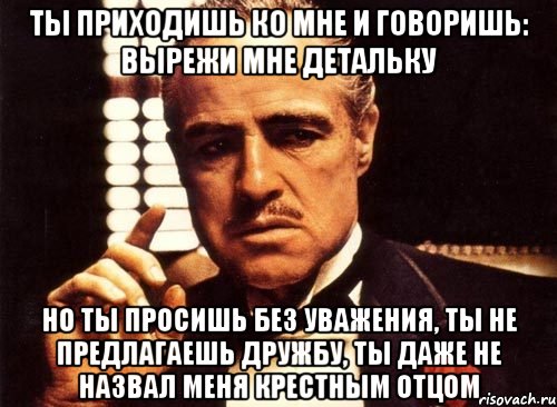 Ты приходишь ко мне и говоришь: вырежи мне детальку Но ты просишь без уважения, ты не предлагаешь дружбу, ты даже не назвал меня крестным отцом, Мем крестный отец