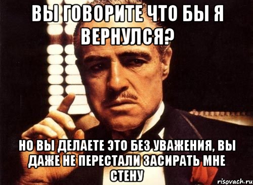 ВЫ ГОВОРИТЕ ЧТО БЫ Я ВЕРНУЛСЯ? НО ВЫ ДЕЛАЕТЕ ЭТО БЕЗ УВАЖЕНИЯ, ВЫ ДАЖЕ НЕ ПЕРЕСТАЛИ ЗАСИРАТЬ МНЕ СТЕНУ