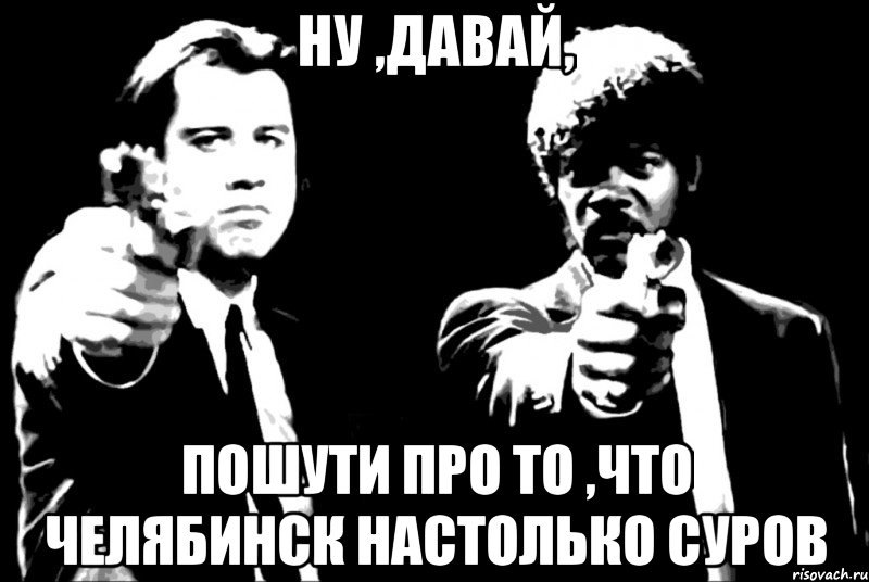 Ну ,давай, пошути про то ,что Челябинск настолько суров