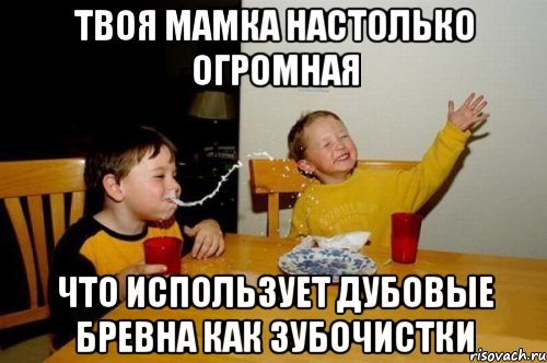 твоя мамка настолько огромная что использует дубовые бревна как зубочистки