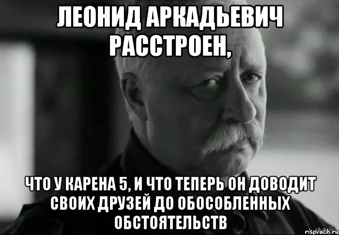 ЛЕОНИД АРКАДЬЕВИЧ РАССТРОЕН, ЧТО У КАРЕНА 5, И ЧТО ТЕПЕРЬ ОН ДОВОДИТ СВОИХ ДРУЗЕЙ ДО ОБОСОБЛЕННЫХ ОБСТОЯТЕЛЬСТВ, Мем Не расстраивай Леонида Аркадьевича