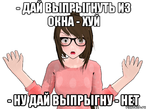 - ДАЙ ВЫПРЫГНУТЬ ИЗ ОКНА - ХУЙ - НУ ДАЙ ВЫПРЫГНУ - НЕТ