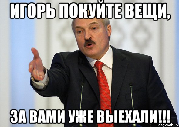 Игорь покуйте вещи, За вами уже выехали!!!, Мем лукашенко