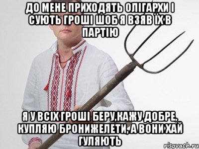 до мене приходять олігархи і сують гроші шоб я взяв їх в партію я у всіх гроші беру,кажу добре, купляю бронижелети, а вони хай гуляють