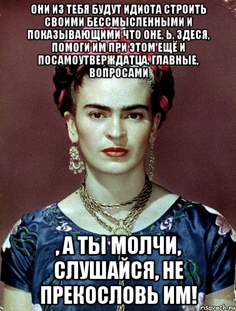 Они из тебя будут идиота строить своими бессмысленными и показывающими что оне, Ь, здеся, помоги им при этом ещё и посамоутверждатца, главные, вопросами , а ты молчи, слушайся, не прекословь им!