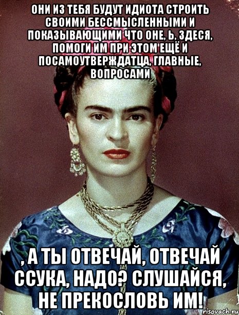 Они из тебя будут идиота строить своими бессмысленными и показывающими что оне, Ь, здеся, помоги им при этом ещё и посамоутверждатца, главные, вопросами , а ты отвечай, отвечай ссука, надо? Слушайся, не прекословь им!