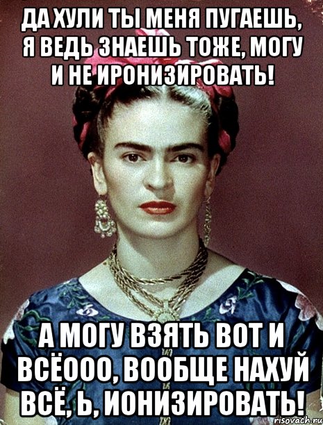 Да хули ты меня пугаешь, я ведь знаешь тоже, могу и не иронизировать! А могу взять вот и всёооо, вообще нахуй всё, Ь, ионизировать!