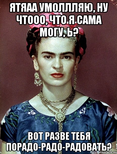 ЯТЯаа умоллляю, ну чтооо, что я сама могу, Ь? Вот разве тебя порадо-радо-радовать?