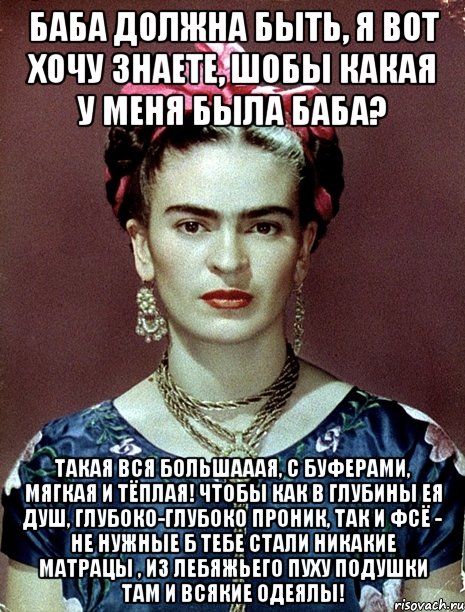 Баба должна быть, я вот хочу знаете, шобы какая у меня была баба? Такая вся большааая, с буферами, мягкая и тёплая! Чтобы как в глубины ея душ, глубоко-глубоко проник, так и фсё - не нужные б тебе стали никакие матрацы , из лебяжьего пуху подушки там и всякие одеялы!