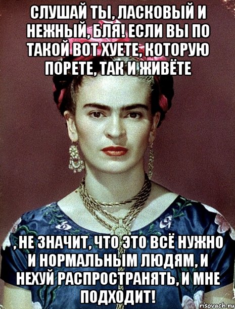 Слушай ты, ласковый и нежный, бля! Если вы по такой вот хуете, которую порете, так и живёте , не значит, что это всё нужно и нормальным людям, и нехуй распространять, и мне подходит!