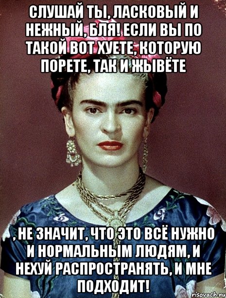 Слушай ты, ласковый и нежный, бля! Если вы по такой вот хуете, которую порете, так и жывёте , не значит, что это всё нужно и нормальным людям, и нехуй распространять, и мне подходит!