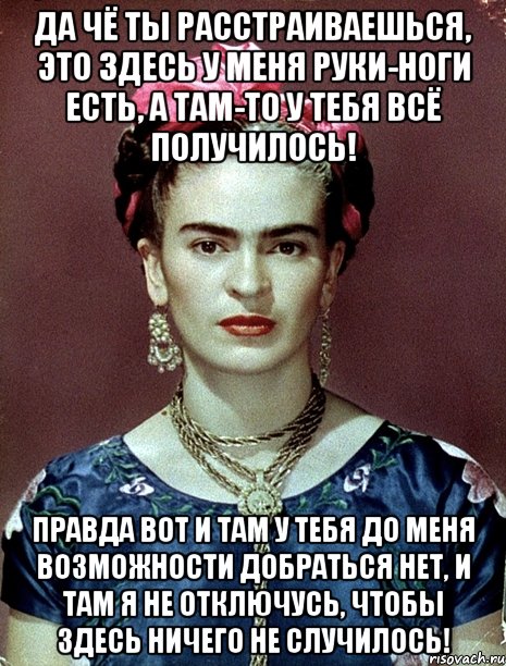 Да чё ты расстраиваешься, это здесь у меня руки-ноги есть, а там-то у тебя всё получилось! Правда вот и там у тебя до меня возможности добраться нет, и там я не отключусь, чтобы здесь ничего не случилось!