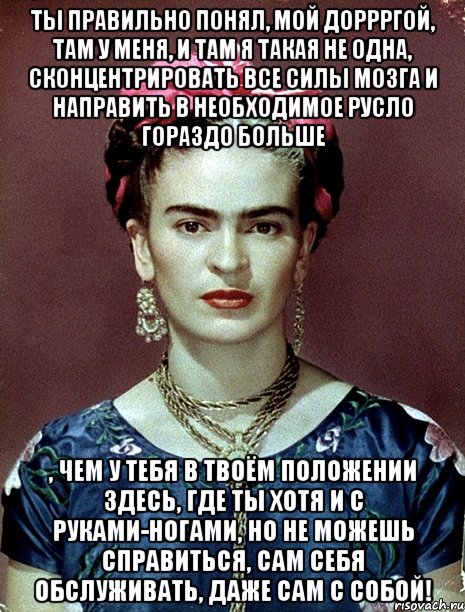 Ты правильно понял, мой доррргой, там у меня, и там я такая не одна, сконцентрировать все силы мозга и направить в необходимое русло гораздо больше , чем у тебя в твоём положении здесь, где ты хотя и с руками-ногами, но не можешь справиться, сам себя обслуживать, даже сам с собой!