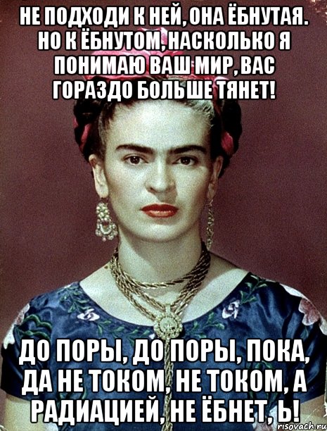 Не подходи к ней, она ёбнутая. Но к ёбнутом, насколько я понимаю ваш мир, вас гораздо больше тянет! До поры, до поры, пока, да не током, не током, а радиацией, не ёбнет, Ь!