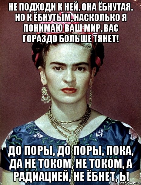 Не подходи к ней, она ёбнутая. Но к ёбнутым, насколько я понимаю ваш мир, вас гораздо больше тянет! До поры, до поры, пока, да не током, не током, а радиацией, не ёбнет, Ь!