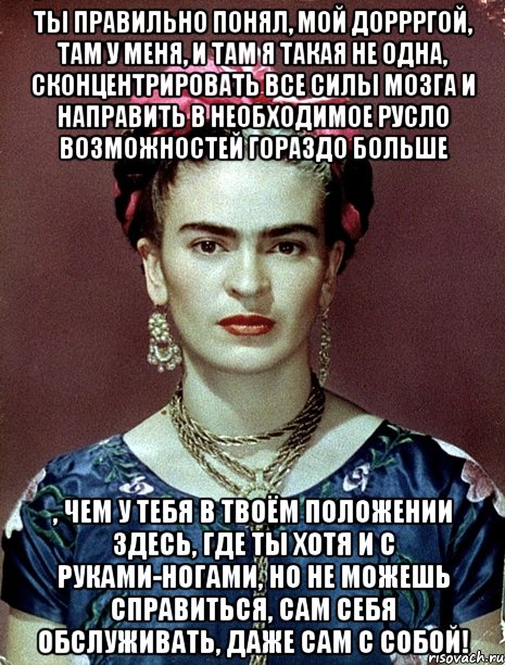 Ты правильно понял, мой доррргой, там у меня, и там я такая не одна, сконцентрировать все силы мозга и направить в необходимое русло возможностей гораздо больше , чем у тебя в твоём положении здесь, где ты хотя и с руками-ногами, но не можешь справиться, сам себя обслуживать, даже сам с собой!