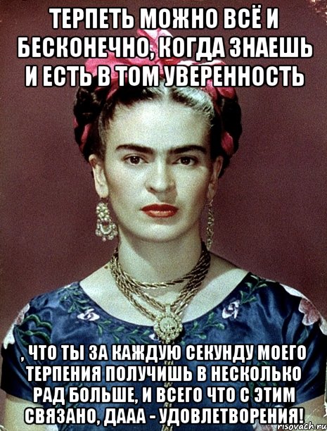 Терпеть можно всё и бесконечно, когда знаешь и есть в том уверенность , что ты за каждую секунду моего терпения получишь в несколько рад больше, и всего что с этим связано, дааа - удовлетворения!