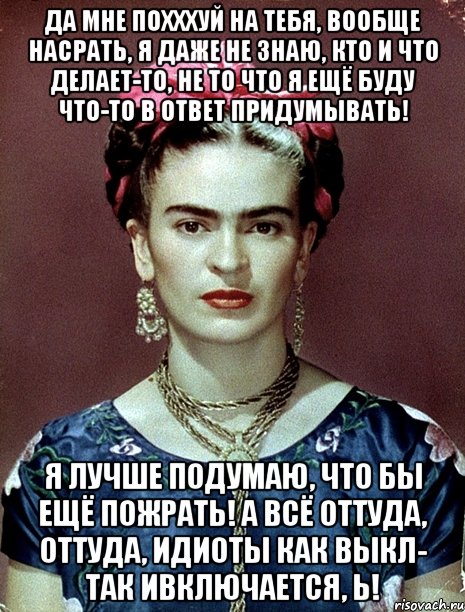 Да мне похххуй на тебя, вообще насрать, я даже не знаю, кто и что делает-то, не то что я ещё буду что-то в ответ придумывать! Я лучше подумаю, что бы ещё пожрать! А всё оттуда, оттуда, идиоты как выкл- так ивключается, Ь!