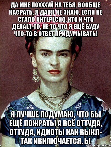 Да мне похххуй на тебя, вообще насрать, я даже не знаю, если не стало интересно, кто и что делает-то, не то что я ещё буду что-то в ответ придумывать! Я лучше подумаю, что бы ещё пожрать! А всё оттуда, оттуда, идиоты как выкл- так ивключается, Ь!