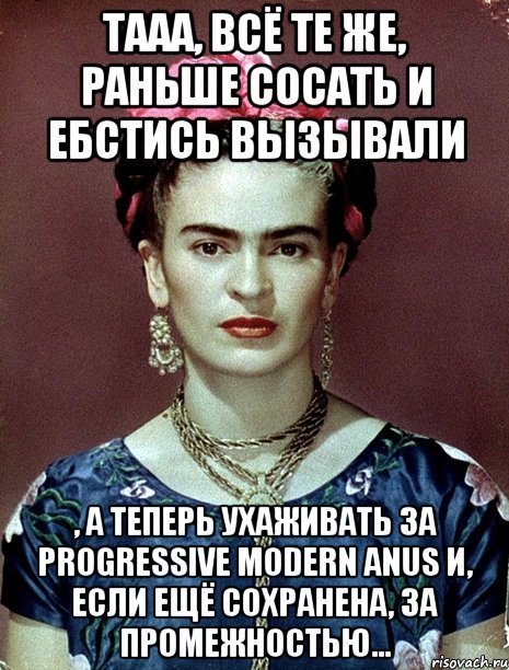 Тааа, всё те же, раньше сосать и ебстись вызывали , а теперь ухаживать за progressive modern anus и, если ещё сохранена, за промежностью...