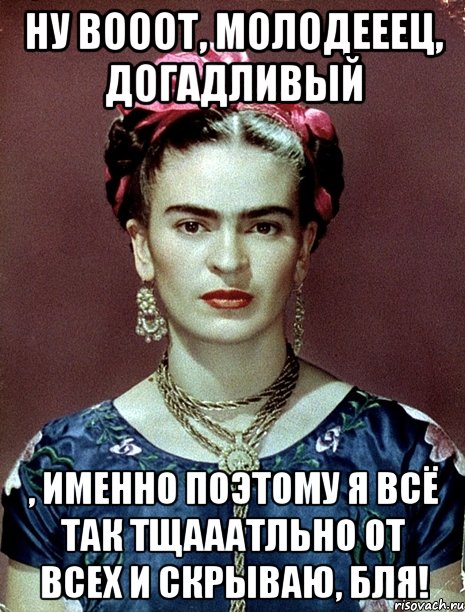 Ну вооот, молодееец, догадливый , именно поэтому я всё так тщааатльно от всех и скрываю, бля!