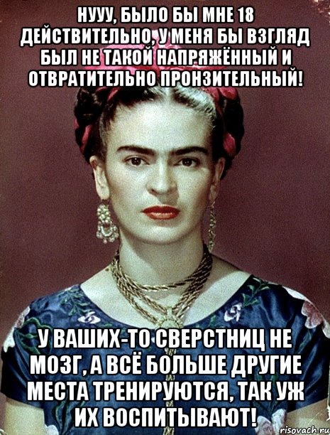 Нууу, было бы мне 18 действительно, у меня бы взгляд был не такой напряжённый и отвратительно пронзительный! У ваших-то сверстниц не мозг, а всё больше другие места тренируются, так уж их воспитывают!