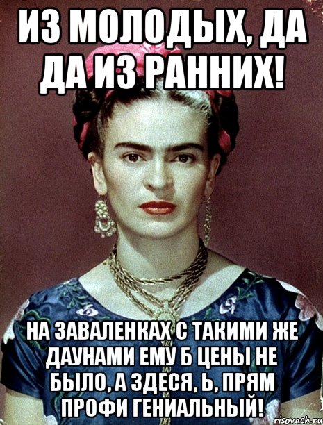 Из молодых, да да из ранних! На заваленках с такими же даунами ему б цены не было, а здеся, Ь, прям профи гениальный!