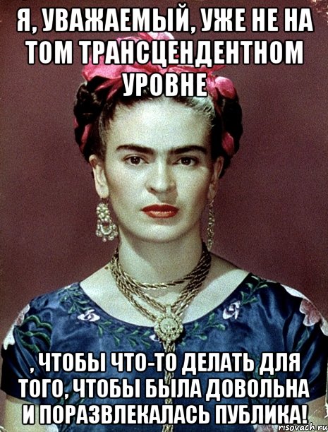 Я, уважаемый, уже не на том трансцендентном уровне , чтобы что-то делать для того, чтобы была довольна и поразвлекалась публика!