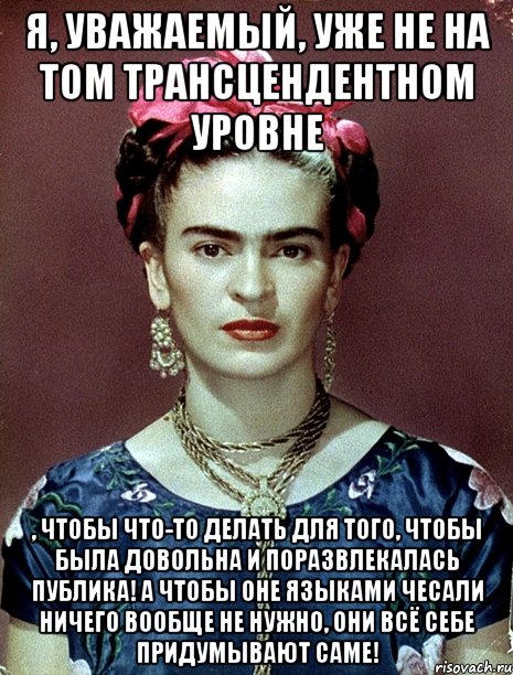 Я, уважаемый, уже не на том трансцендентном уровне , чтобы что-то делать для того, чтобы была довольна и поразвлекалась публика! А чтобы оне языками чесали ничего вообще не нужно, они всё себе придумывают саме!