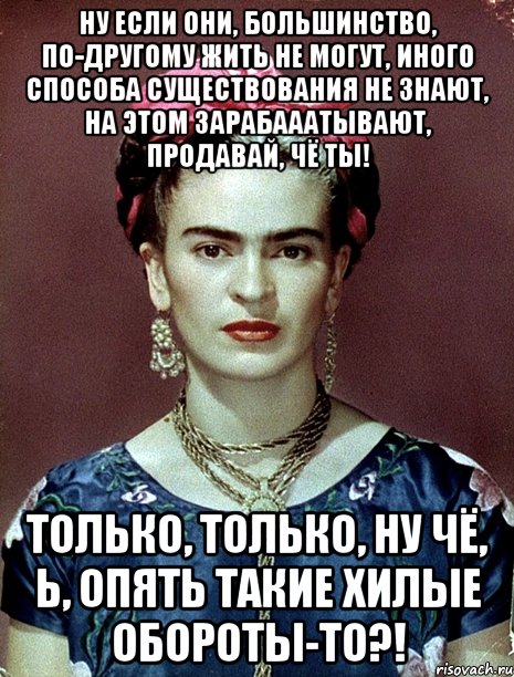 Ну если они, большинство, по-другому жить не могут, иного способа существования не знают, на этом зарабааатывают, продавай, чё ты! Только, только, ну чё, Ь, опять такие хилые обороты-то?!