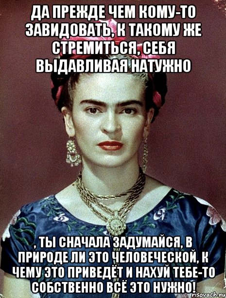 Да прежде чем кому-то завидовать, к такому же стремиться, себя выдавливая натужно , ты сначала задумайся, в природе ли это человеческой, к чему это приведёт и нахуй тебе-то собственно всё это нужно!
