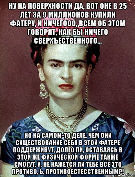 Ну на поверхности да, вот оне в 25 лет за 9 миллионов купили фатеру, и ничегооо, всем об этом говорят, как бы ничего сверхъественного... Но на самом-то деле, чем они существование себя в этой фатере поддерживут, долго ли, оставаясь в этой же физической форме также смогут, и, не кажется ли тебе всё это противо, Ь, противоестесственным?!