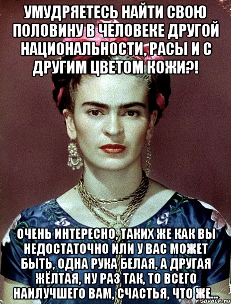Умудряетесь найти свою половину в человеке другой национальности, расы и с другим цветом кожи?! Очень интересно, таких же как вы недостаточно или у вас может быть, одна рука белая, а другая жёлтая, ну раз так, то всего наилучшего вам, счастья, что же...