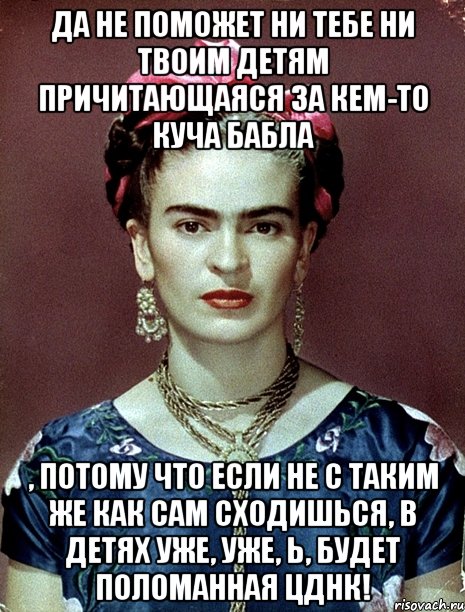 Да не поможет ни тебе ни твоим детям причитающаяся за кем-то куча бабла , потому что если не с таким же как сам сходишься, в детях уже, уже, Ь, будет поломанная ЦДНК!