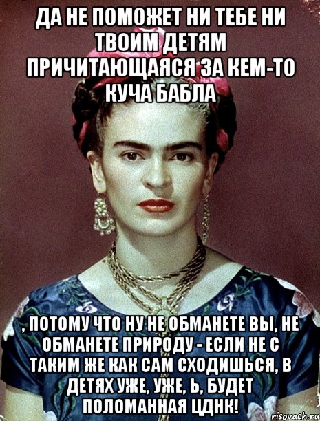 Да не поможет ни тебе ни твоим детям причитающаяся за кем-то куча бабла , потому что ну не обманете вы, не обманете природу - если не с таким же как сам сходишься, в детях уже, уже, Ь, будет поломанная ЦДНК!