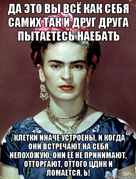 Да это вы всё как себя самих так и друг друга пытаетесь наебать , Клетки иначе устроены, и когда они встречают на себя непохожую, они её не принимают, отторгают, оттого ЦДНК и ломается, Ь!