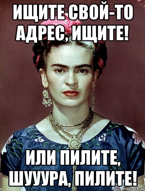 Ищите свой-то адрес, ищите! Или пилите, Шууура, пилите!