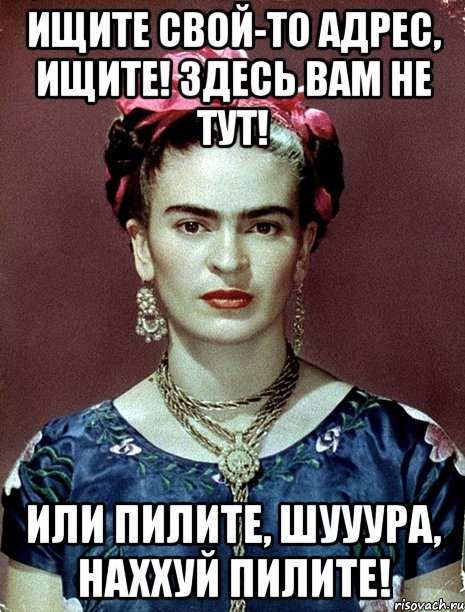 Ищите свой-то адрес, ищите! Здесь вам не тут! Или пилите, Шууура, наххуй пилите!
