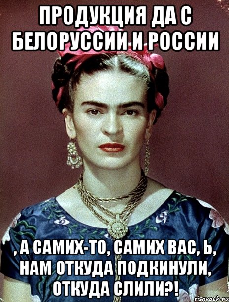 Продукция да с Белоруссии и России , а самих-то, самих вас, Ь, нам откуда подкинули, откуда слили?!