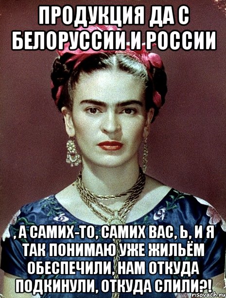 Продукция да с Белоруссии и России , а самих-то, самих вас, Ь, и я так понимаю уже жильём обеспечили, нам откуда подкинули, откуда слили?!