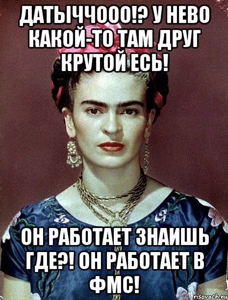 Датыччооо!? У нево какой-то там друг крутой есь! Он работает знаишь где?! Он работает в ФМС!