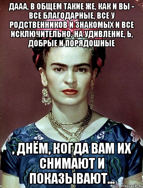 Дааа, в общем такие же, как и вы - все благодарные, все у родственников и знакомых и все исключительно, на удивление, Ь, добрые и порядошные , днём, когда вам их снимают и показывают...