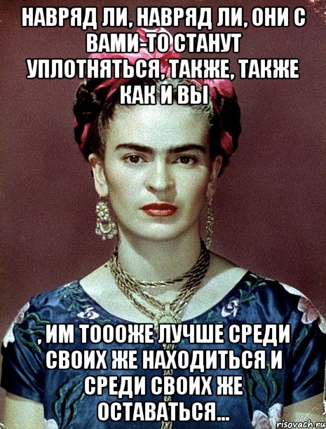 Навряд ли, навряд ли, они с вами-то станут уплотняться, также, также как и вы , им тоооже лучше среди своих же находиться и среди своих же оставаться...