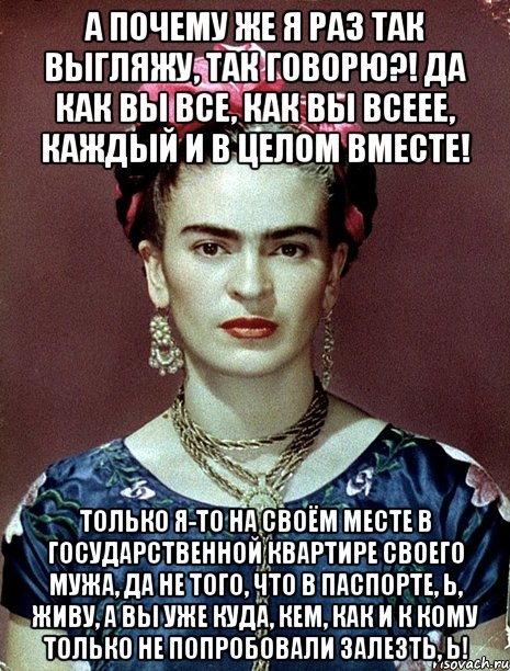 А почему же я раз так выгляжу, так говорю?! Да как вы все, как вы всеее, каждый и в целом вместе! Только я-то на своём месте в государственной квартире своего мужа, да не того, что в паспорте, Ь, живу, а вы уже куда, кем, как и к кому только не попробовали залезть, Ь!