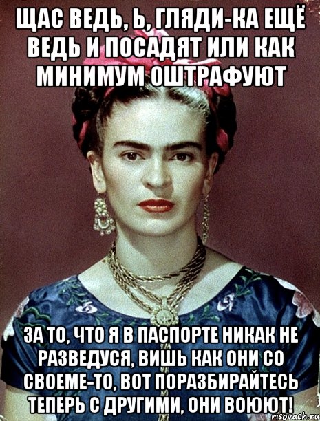 Щас ведь, Ь, гляди-ка ещё ведь и посадят или как минимум оштрафуют за то, что я в паспорте никак не разведуся, вишь как они со своеме-то, вот поразбирайтесь теперь с другими, они воюют!