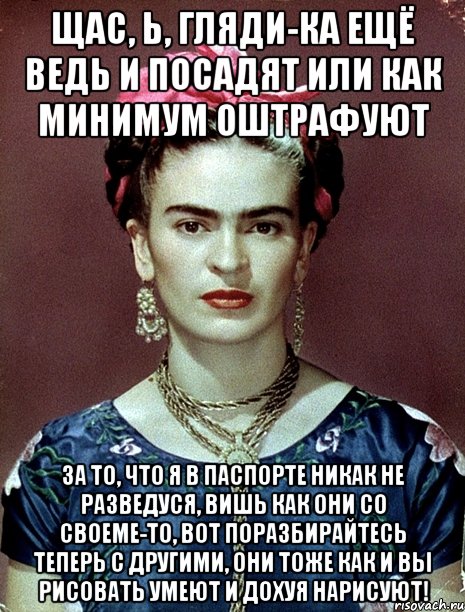Щас, Ь, гляди-ка ещё ведь и посадят или как минимум оштрафуют за то, что я в паспорте никак не разведуся, вишь как они со своеме-то, вот поразбирайтесь теперь с другими, они тоже как и вы рисовать умеют и дохуя нарисуют!